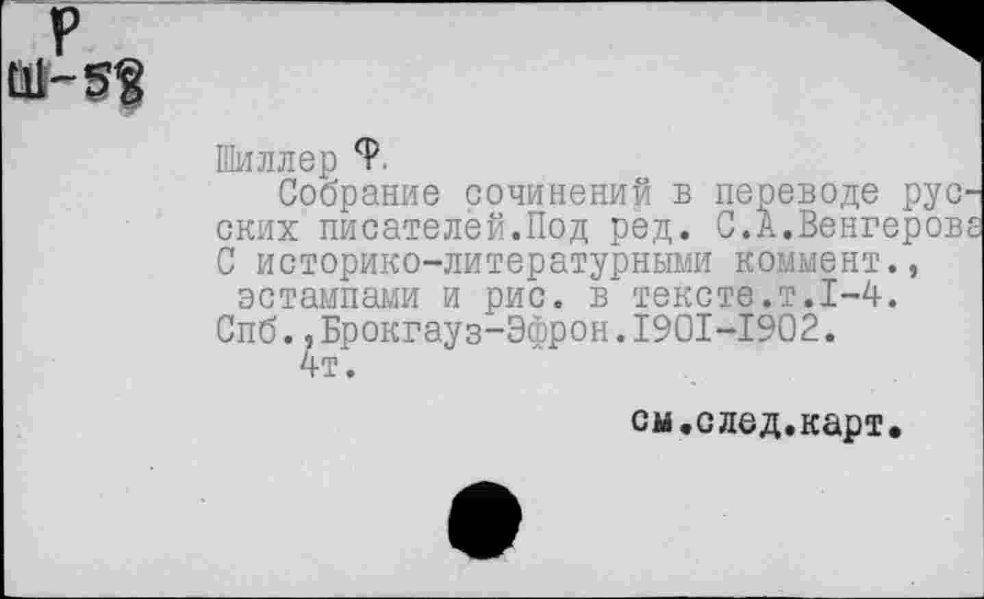 ﻿р Ш-5?
Шиллер 9
Собрание сочинений в переводе русп ских писателей.Под ред. С.А.Венгерова С историко-литературными коммент., эстампами и рис. в тексте.т.1-4.
Спб.,Брокгауз-Эфрон.1901-1902.
4т.
см.след.карт.